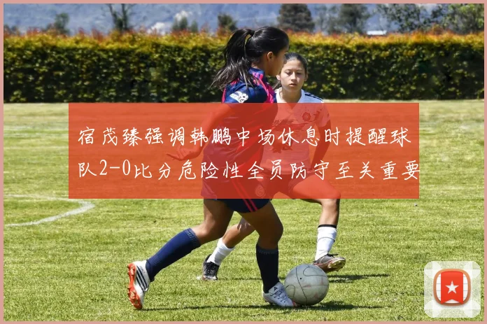 宿茂臻强调韩鹏中场休息时提醒球队2-0比分危险性全员防守至关重要