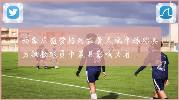 西蒙尼盛赞格列兹曼天赋卓越称其为执教球员中最具影响力者