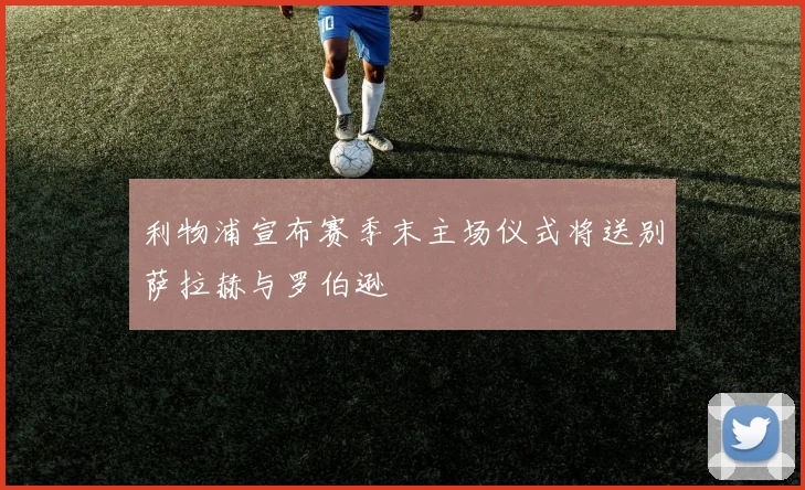利物浦宣布赛季末主场仪式将送别萨拉赫与罗伯逊