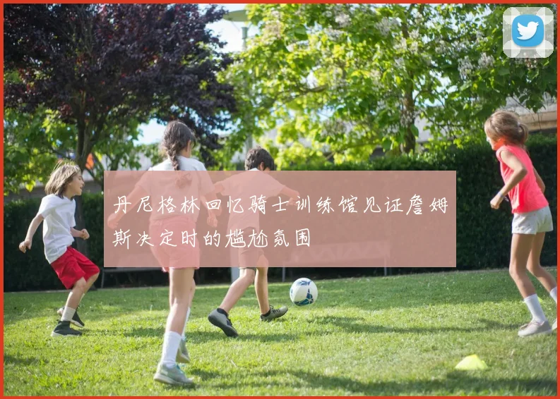丹尼格林回忆骑士训练馆见证詹姆斯决定时的尴尬氛围
