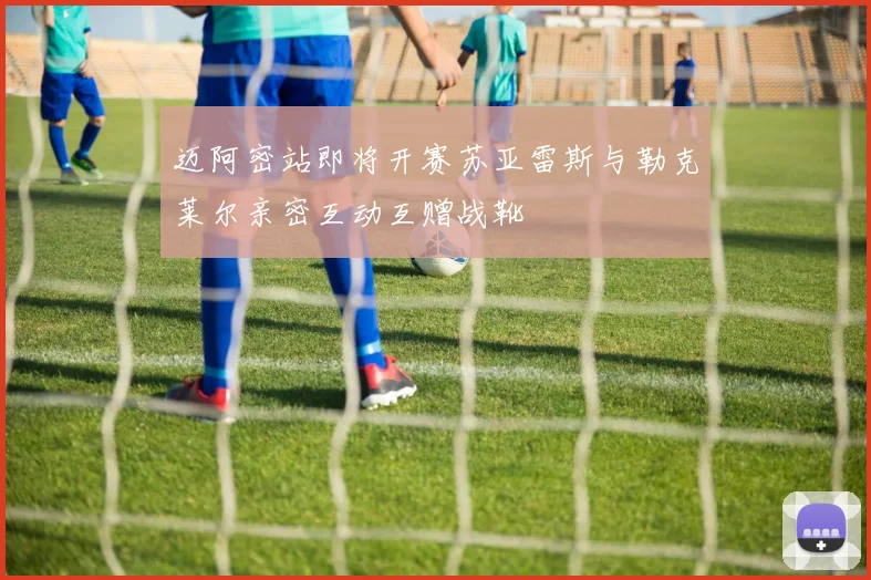 迈阿密站即将开赛苏亚雷斯与勒克莱尔亲密互动互赠战靴