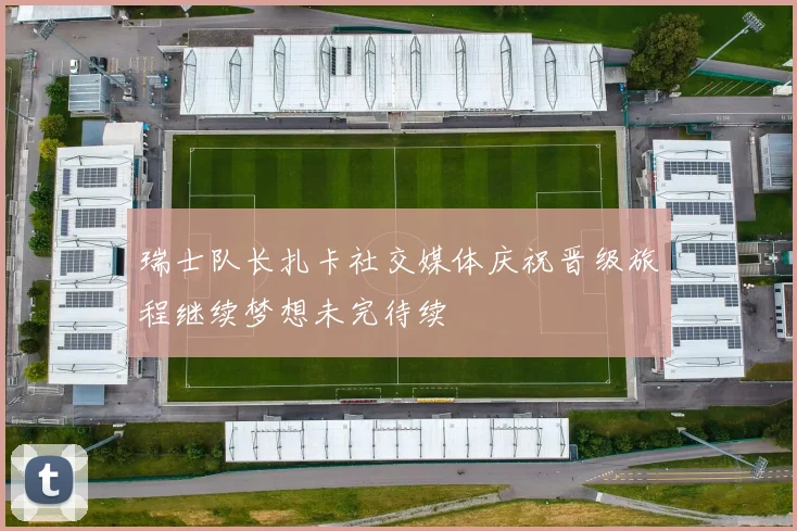 瑞士队长扎卡社交媒体庆祝晋级旅程继续梦想未完待续