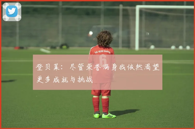 登贝莱：尽管荣誉满身我依然渴望更多成就与挑战