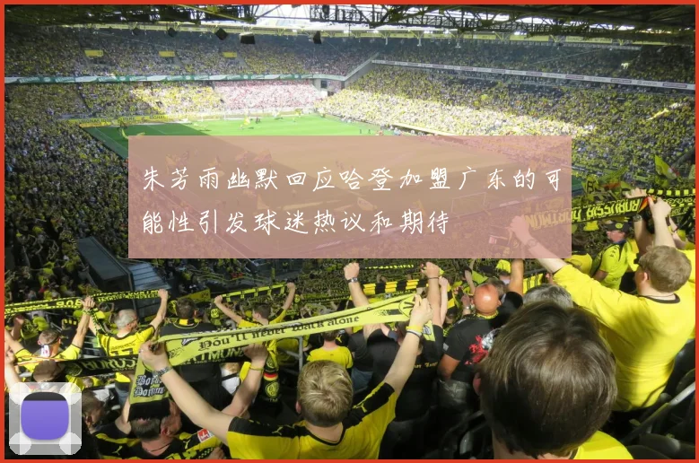 朱芳雨幽默回应哈登加盟广东的可能性引发球迷热议和期待