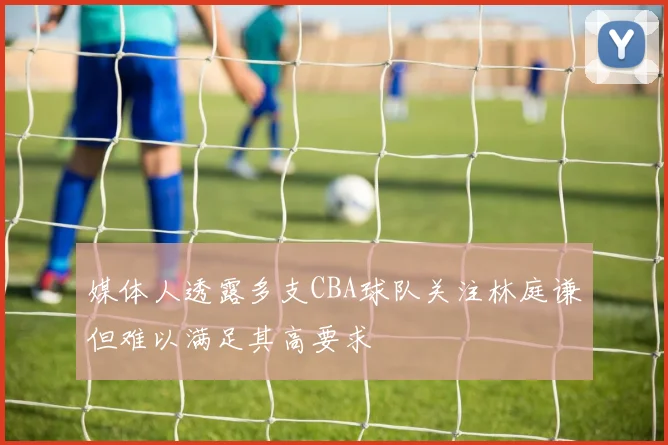 媒体人透露多支CBA球队关注林庭谦但难以满足其高要求