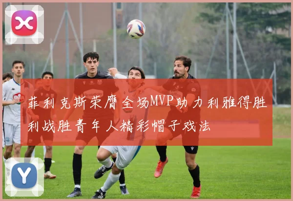 菲利克斯荣膺全场MVP助力利雅得胜利战胜青年人精彩帽子戏法